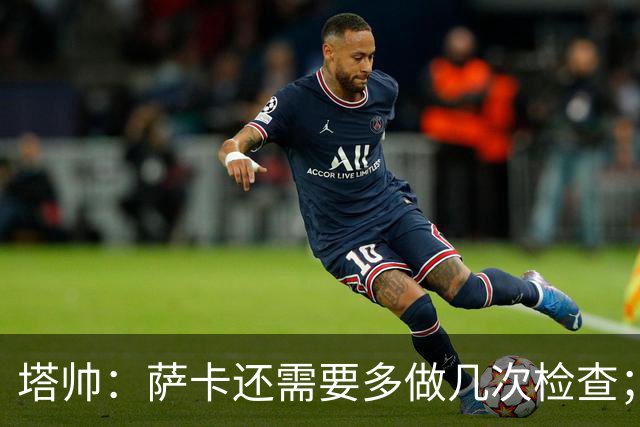 塔帅：萨卡还需要多做几次检查；道曼肯定会获得出场时间